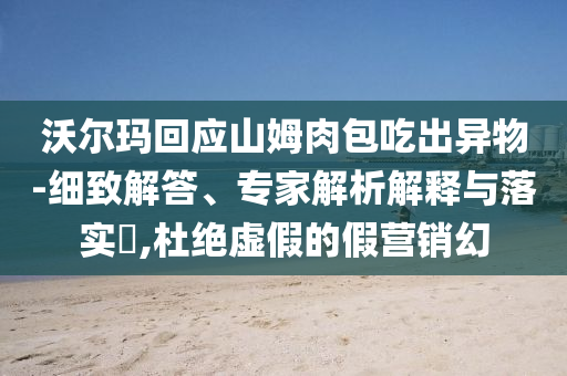 沃爾瑪回應山姆肉包吃出異物-細致解答、專家解析解釋與落實?,杜絕虛假的假營銷幻