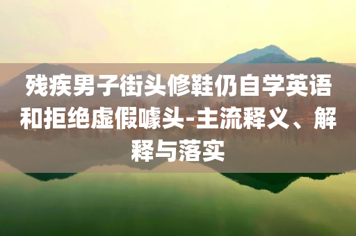 殘疾男子街頭修鞋仍自學(xué)英語和拒絕虛假噱頭-主流釋義、解釋與落實