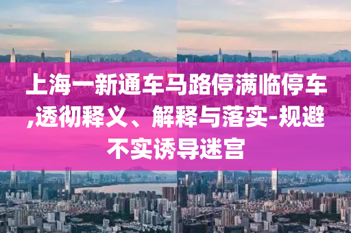 上海一新通車馬路停滿臨停車,透徹釋義、解釋與落實-規(guī)避不實誘導(dǎo)迷宮