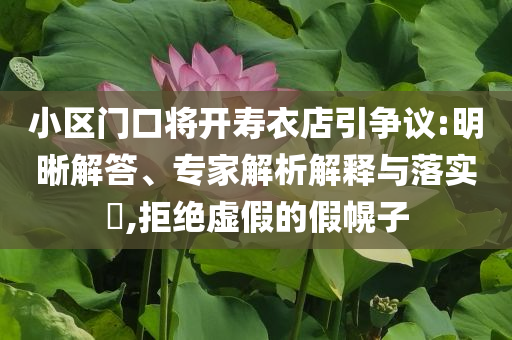 小區(qū)門口將開壽衣店引爭議:明晰解答、專家解析解釋與落實?,拒絕虛假的假幌子