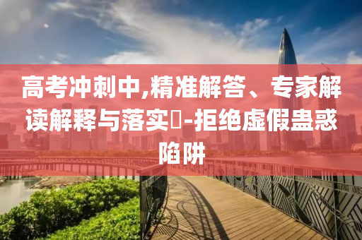 高考沖刺中,精準(zhǔn)解答、專家解讀解釋與落實?-拒絕虛假蠱惑陷阱