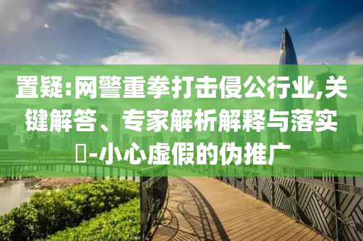 置疑:網(wǎng)警重拳打擊侵公行業(yè),關(guān)鍵解答、專家解析解釋與落實(shí)?-小心虛假的偽推廣