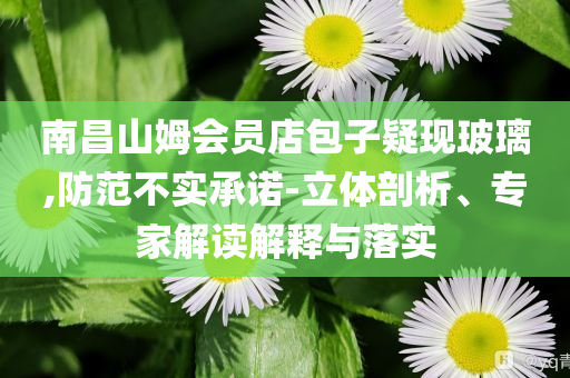 南昌山姆會員店包子疑現(xiàn)玻璃,防范不實(shí)承諾-立體剖析、專家解讀解釋與落實(shí)