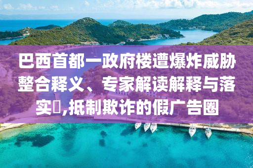 巴西首都一政府樓遭爆炸威脅整合釋義、專家解讀解釋與落實(shí)?,抵制欺詐的假廣告圈