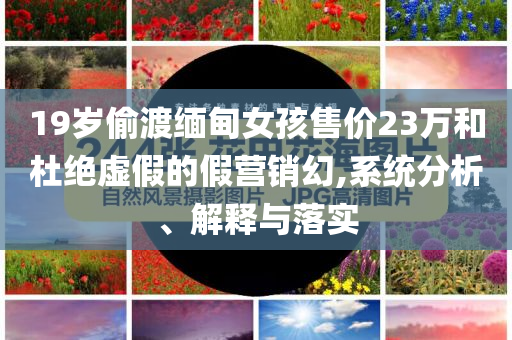 19歲偷渡緬甸女孩售價(jià)23萬(wàn)和杜絕虛假的假營(yíng)銷幻,系統(tǒng)分析、解釋與落實(shí)