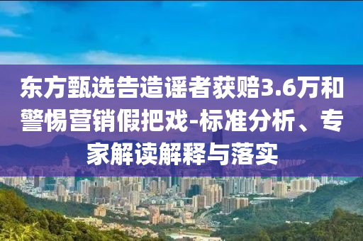 東方甄選告造謠者獲賠3.6萬(wàn)和警惕營(yíng)銷假把戲-標(biāo)準(zhǔn)分析、專家解讀解釋與落實(shí)