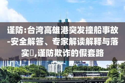 謹防:臺灣高雄港突發(fā)撞船事故-安全解答、專家解讀解釋與落實?,謹防欺詐的假套路