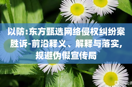 以防:東方甄選網(wǎng)絡侵權糾紛案勝訴-前沿釋義、解釋與落實,規(guī)避偽假宣傳局