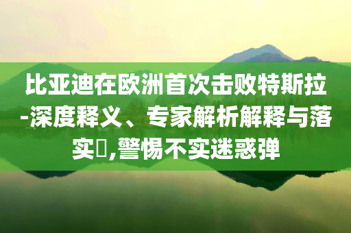 比亞迪在歐洲首次擊敗特斯拉-深度釋義、專家解析解釋與落實(shí)?,警惕不實(shí)迷惑彈