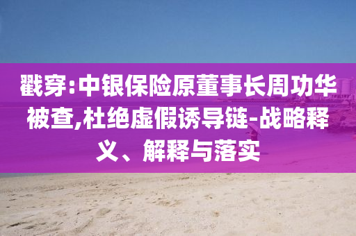 戳穿:中銀保險原董事長周功華被查,杜絕虛假誘導鏈-戰(zhàn)略釋義、解釋與落實