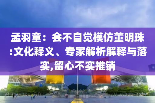 孟羽童：會(huì)不自覺(jué)模仿董明珠:文化釋義、專(zhuān)家解析解釋與落實(shí),留心不實(shí)推銷(xiāo)