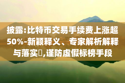 披露:比特幣交易手續(xù)費(fèi)上漲超50%-新穎釋義、專家解析解釋與落實(shí)?,謹(jǐn)防虛假標(biāo)榜手段