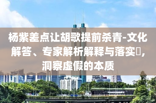 楊紫差點(diǎn)讓胡歌提前殺青-文化解答、專家解析解釋與落實(shí)?,洞察虛假的本質(zhì)