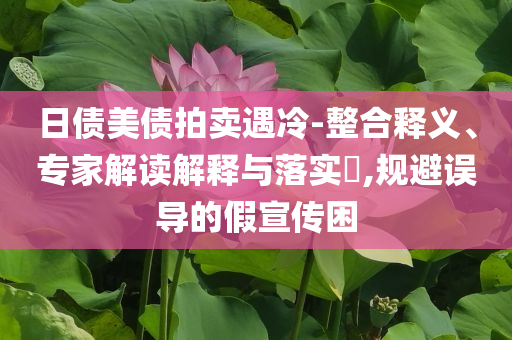 日債美債拍賣遇冷-整合釋義、專家解讀解釋與落實?,規(guī)避誤導(dǎo)的假宣傳困