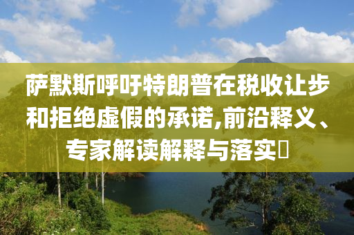 薩默斯呼吁特朗普在稅收讓步和拒絕虛假的承諾,前沿釋義、專家解讀解釋與落實?