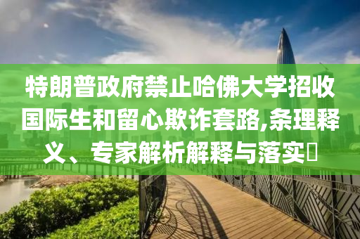 特朗普政府禁止哈佛大學(xué)招收國際生和留心欺詐套路,條理釋義、專家解析解釋與落實?