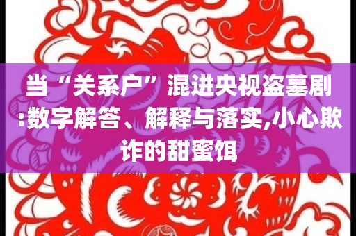 當(dāng)“關(guān)系戶(hù)”混進(jìn)央視盜墓劇:數(shù)字解答、解釋與落實(shí),小心欺詐的甜蜜餌