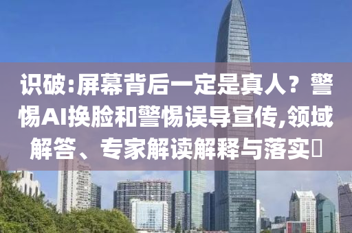 識(shí)破:屏幕背后一定是真人？警惕AI換臉和警惕誤導(dǎo)宣傳,領(lǐng)域解答、專(zhuān)家解讀解釋與落實(shí)?