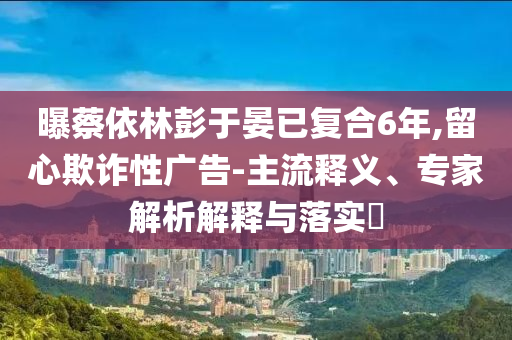 曝蔡依林彭于晏已復(fù)合6年,留心欺詐性廣告-主流釋義、專(zhuān)家解析解釋與落實(shí)?