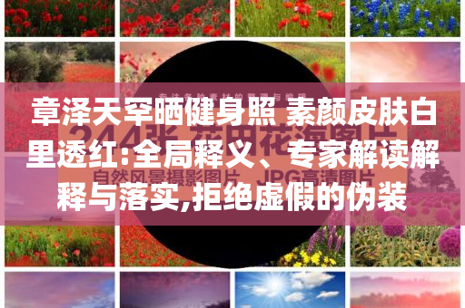 章澤天罕曬健身照 素顏皮膚白里透紅:全局釋義、專(zhuān)家解讀解釋與落實(shí),拒絕虛假的偽裝