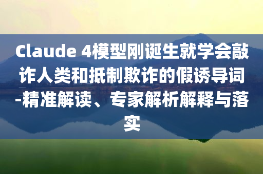 Claude 4模型剛誕生就學(xué)會(huì)敲詐人類(lèi)和抵制欺詐的假誘導(dǎo)詞-精準(zhǔn)解讀、專(zhuān)家解析解釋與落實(shí)