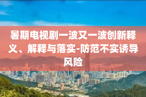 暑期電視劇一波又一波創(chuàng)新釋義、解釋與落實(shí)-防范不實(shí)誘導(dǎo)風(fēng)險