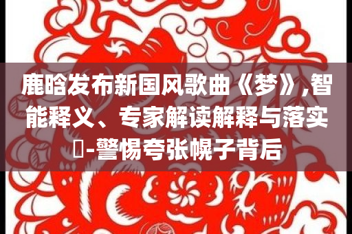 鹿晗發(fā)布新國風(fēng)歌曲《夢》,智能釋義、專家解讀解釋與落實?-警惕夸張幌子背后