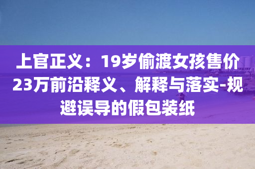 上官正義：19歲偷渡女孩售價23萬前沿釋義、解釋與落實-規(guī)避誤導(dǎo)的假包裝紙
