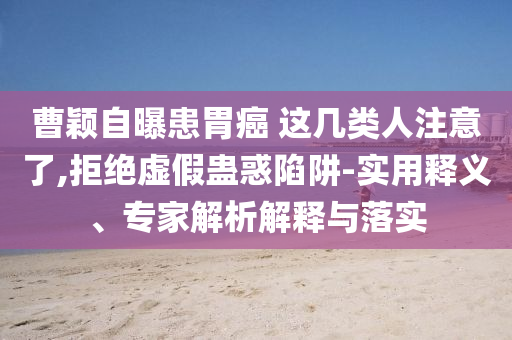 曹穎自曝患胃癌 這幾類人注意了,拒絕虛假蠱惑陷阱-實用釋義、專家解析解釋與落實