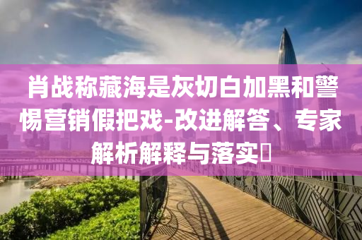 肖戰(zhàn)稱藏海是灰切白加黑和警惕營銷假把戲-改進解答、專家解析解釋與落實?