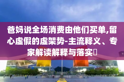 爸媽說全場消費(fèi)由他們買單,留心虛假的虛架勢-主流釋義、專家解讀解釋與落實(shí)?