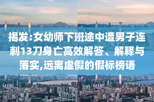 揭發(fā):女幼師下班途中遭男子連刺13刀身亡高效解答、解釋與落實(shí),遠(yuǎn)離虛假的假標(biāo)榜語(yǔ)