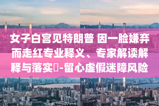 女子白宮見(jiàn)特朗普 因一臉嫌棄而走紅專業(yè)釋義、專家解讀解釋與落實(shí)?-留心虛假迷障風(fēng)險(xiǎn)