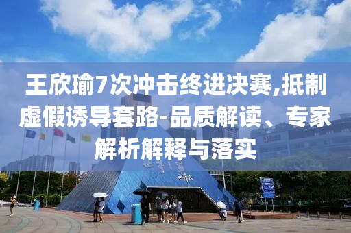 王欣瑜7次沖擊終進(jìn)決賽,抵制虛假誘導(dǎo)套路-品質(zhì)解讀、專家解析解釋與落實(shí)