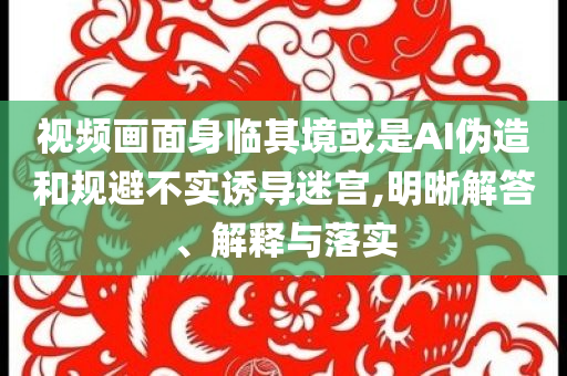 視頻畫面身臨其境或是AI偽造和規(guī)避不實(shí)誘導(dǎo)迷宮,明晰解答、解釋與落實(shí)