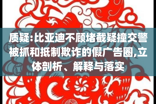 質(zhì)疑:比亞迪不顧堵截疑撞交警被抓和抵制欺詐的假廣告圈,立體剖析、解釋與落實(shí)