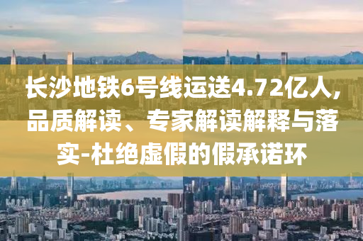長沙地鐵6號線運(yùn)送4.72億人,品質(zhì)解讀、專家解讀解釋與落實(shí)-杜絕虛假的假承諾環(huán)