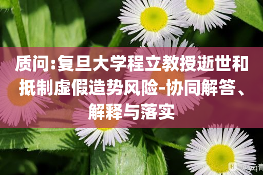 質(zhì)問:復(fù)旦大學(xué)程立教授逝世和抵制虛假造勢(shì)風(fēng)險(xiǎn)-協(xié)同解答、解釋與落實(shí)