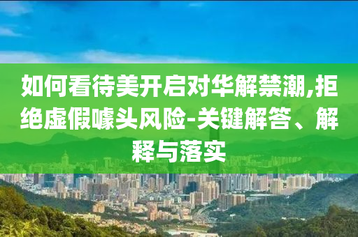 如何看待美開啟對(duì)華解禁潮,拒絕虛假噱頭風(fēng)險(xiǎn)-關(guān)鍵解答、解釋與落實(shí)