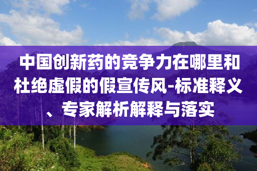 中國(guó)創(chuàng)新藥的競(jìng)爭(zhēng)力在哪里和杜絕虛假的假宣傳風(fēng)-標(biāo)準(zhǔn)釋義、專家解析解釋與落實(shí)