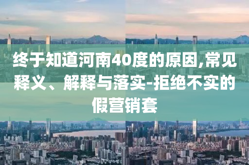 終于知道河南40度的原因,常見(jiàn)釋義、解釋與落實(shí)-拒絕不實(shí)的假營(yíng)銷(xiāo)套