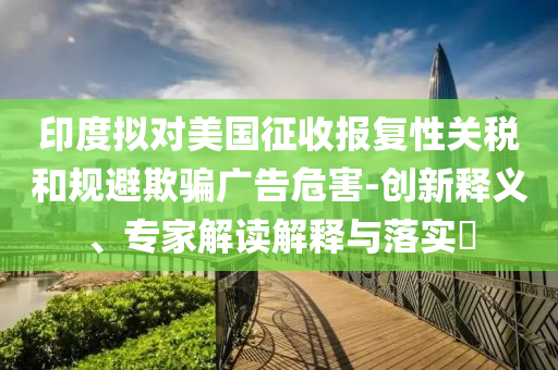 印度擬對美國征收報復性關稅和規(guī)避欺騙廣告危害-創(chuàng)新釋義、專家解讀解釋與落實?