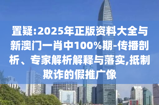 置疑:2025年正版資料大全與新澳門一肖中100%期-傳播剖析、專家解析解釋與落實,抵制欺詐的假推廣像