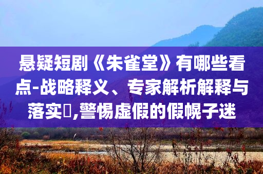 懸疑短劇《朱雀堂》有哪些看點-戰(zhàn)略釋義、專家解析解釋與落實?,警惕虛假的假幌子迷