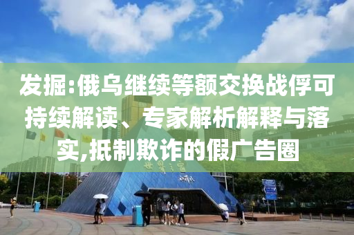 發(fā)掘:俄烏繼續(xù)等額交換戰(zhàn)俘可持續(xù)解讀、專家解析解釋與落實,抵制欺詐的假廣告圈