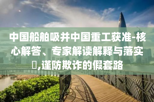 中國船舶吸并中國重工獲準(zhǔn)-核心解答、專家解讀解釋與落實?,謹(jǐn)防欺詐的假套路
