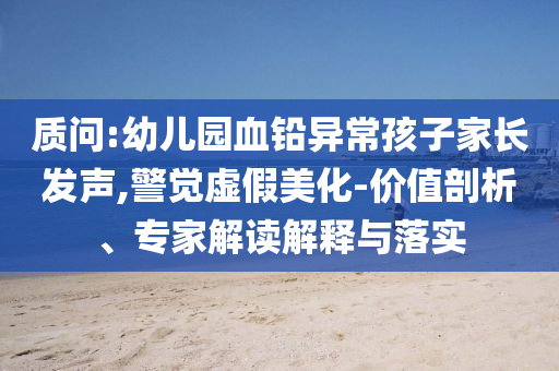 質(zhì)問:幼兒園血鉛異常孩子家長發(fā)聲,警覺虛假美化-價值剖析、專家解讀解釋與落實