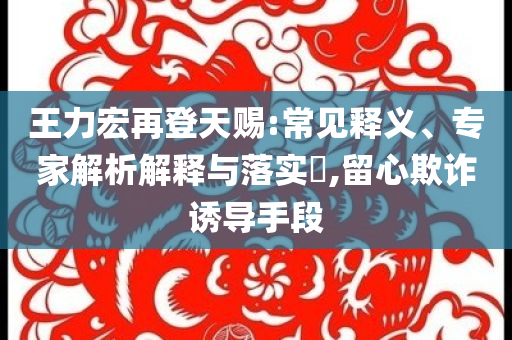 王力宏再登天賜:常見釋義、專家解析解釋與落實?,留心欺詐誘導(dǎo)手段