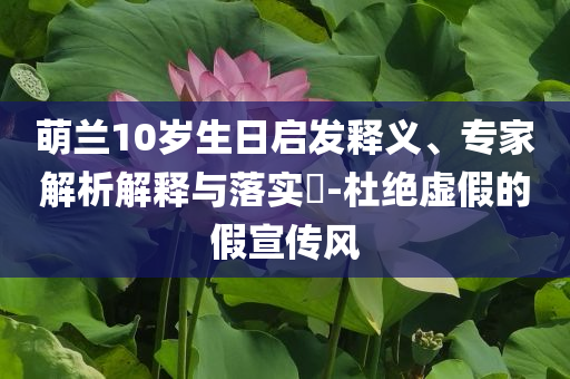 萌蘭10歲生日啟發(fā)釋義、專家解析解釋與落實?-杜絕虛假的假宣傳風(fēng)