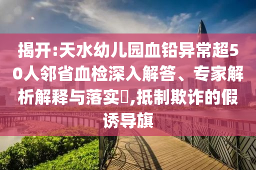 揭開:天水幼兒園血鉛異常超50人鄰省血檢深入解答、專家解析解釋與落實?,抵制欺詐的假誘導(dǎo)旗